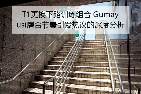 T1更换下路训练组合 Gumayusi磨合节奏引发热议的深度分析