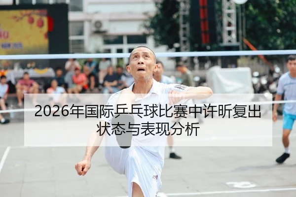 2026年国际乒乓球比赛中许昕复出状态与表现分析