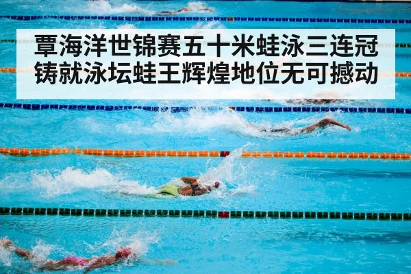 覃海洋世锦赛五十米蛙泳三连冠铸就泳坛蛙王辉煌地位无可撼动