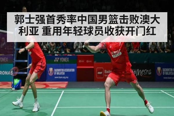 郭士强首秀率中国男篮击败澳大利亚 重用年轻球员收获开门红
