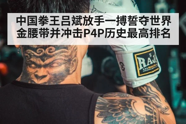 中国拳王吕斌放手一搏誓夺世界金腰带并冲击P4P历史最高排名